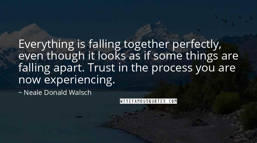 Neale Donald Walsch Quotes: Everything is falling together perfectly, even though it looks as if some things are falling apart. Trust in the process you are now experiencing.