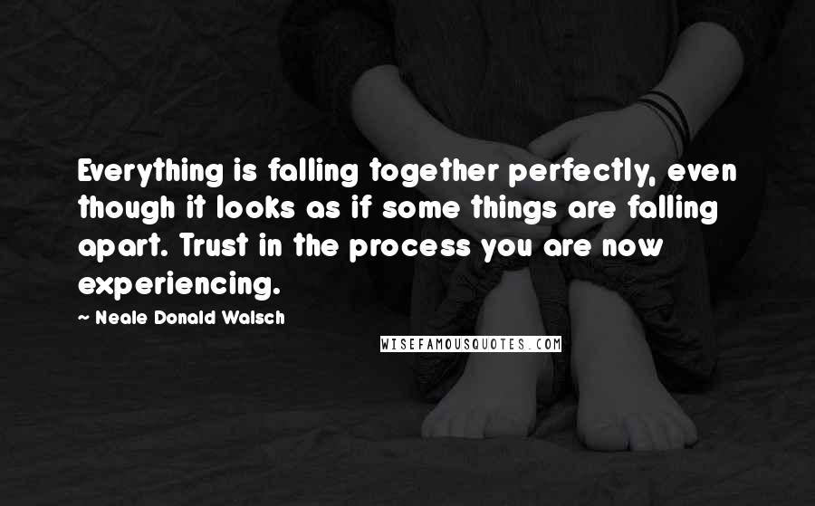 Neale Donald Walsch Quotes: Everything is falling together perfectly, even though it looks as if some things are falling apart. Trust in the process you are now experiencing.