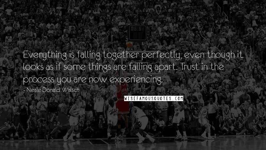 Neale Donald Walsch Quotes: Everything is falling together perfectly, even though it looks as if some things are falling apart. Trust in the process you are now experiencing.