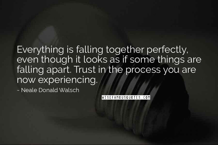 Neale Donald Walsch Quotes: Everything is falling together perfectly, even though it looks as if some things are falling apart. Trust in the process you are now experiencing.