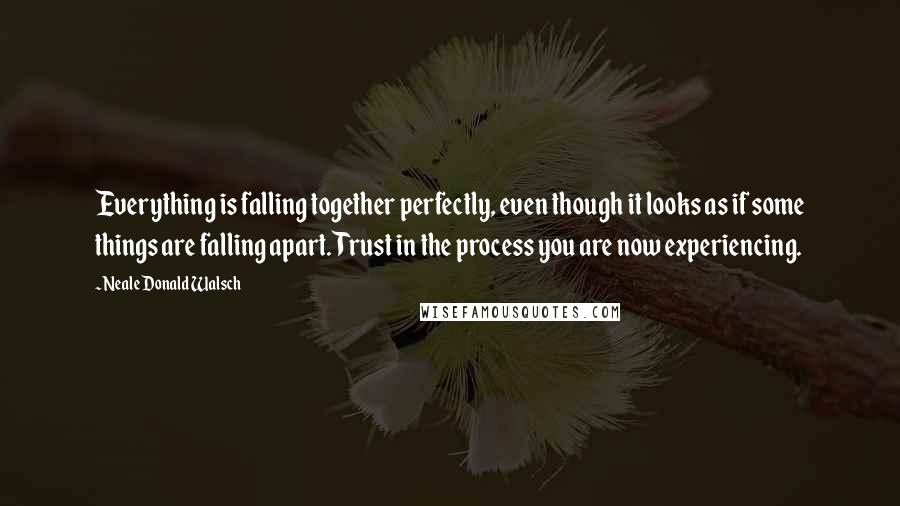 Neale Donald Walsch Quotes: Everything is falling together perfectly, even though it looks as if some things are falling apart. Trust in the process you are now experiencing.