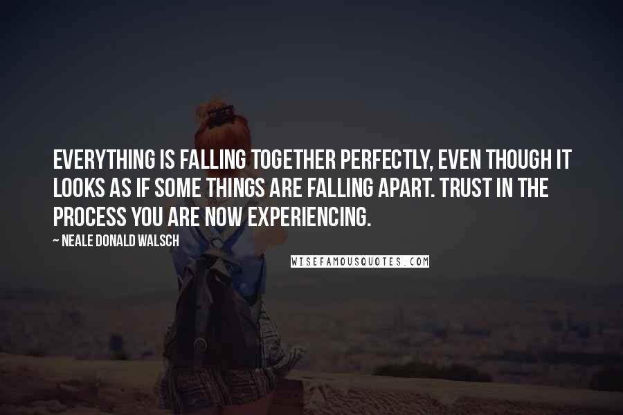 Neale Donald Walsch Quotes: Everything is falling together perfectly, even though it looks as if some things are falling apart. Trust in the process you are now experiencing.