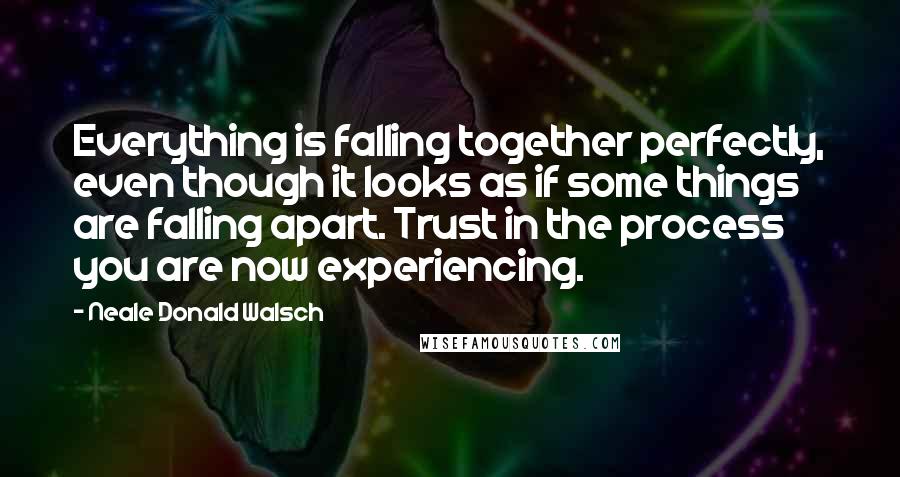 Neale Donald Walsch Quotes: Everything is falling together perfectly, even though it looks as if some things are falling apart. Trust in the process you are now experiencing.