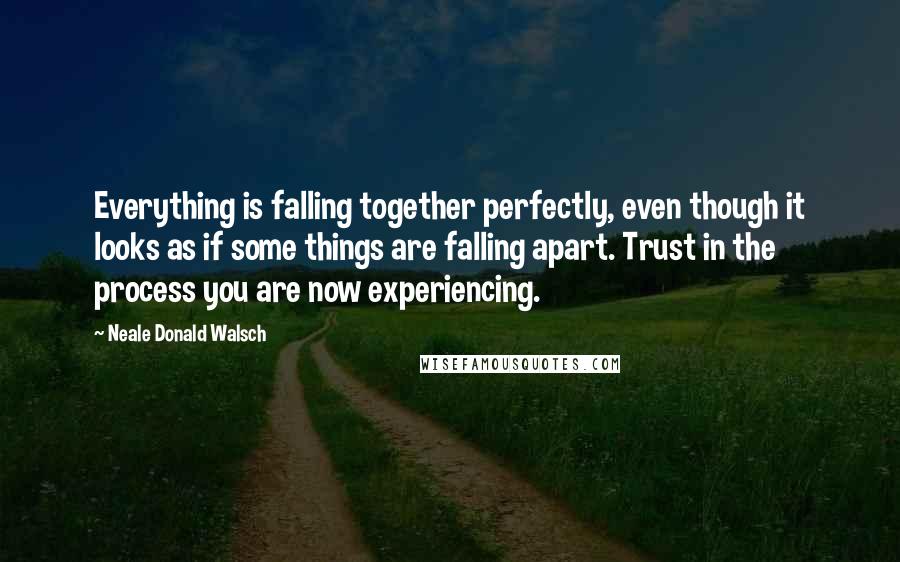 Neale Donald Walsch Quotes: Everything is falling together perfectly, even though it looks as if some things are falling apart. Trust in the process you are now experiencing.