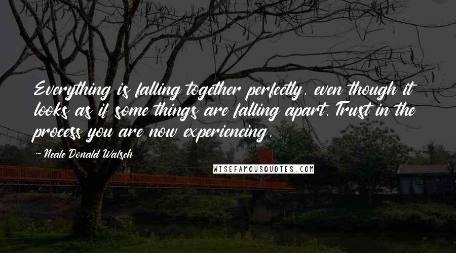 Neale Donald Walsch Quotes: Everything is falling together perfectly, even though it looks as if some things are falling apart. Trust in the process you are now experiencing.