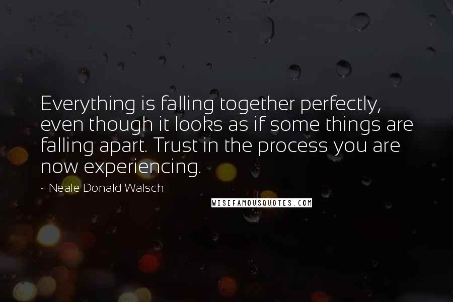 Neale Donald Walsch Quotes: Everything is falling together perfectly, even though it looks as if some things are falling apart. Trust in the process you are now experiencing.