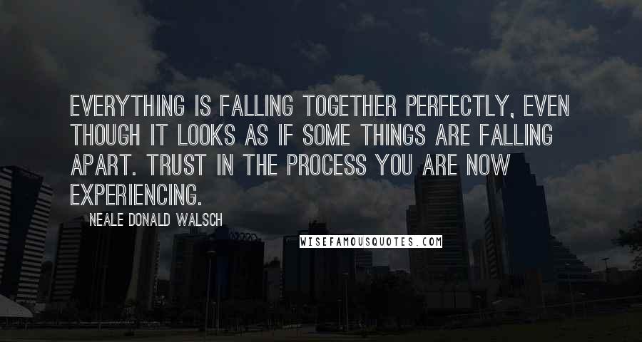 Neale Donald Walsch Quotes: Everything is falling together perfectly, even though it looks as if some things are falling apart. Trust in the process you are now experiencing.