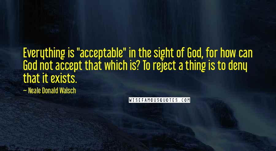 Neale Donald Walsch Quotes: Everything is "acceptable" in the sight of God, for how can God not accept that which is? To reject a thing is to deny that it exists.