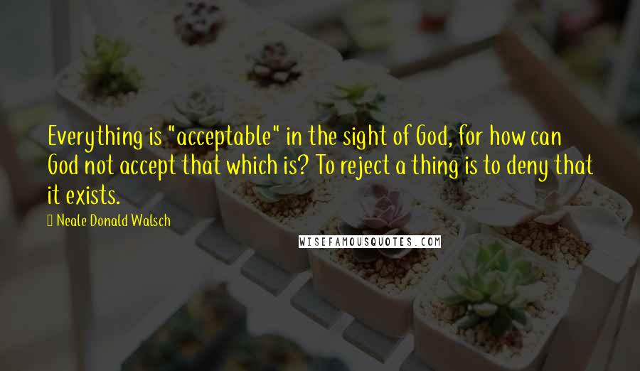 Neale Donald Walsch Quotes: Everything is "acceptable" in the sight of God, for how can God not accept that which is? To reject a thing is to deny that it exists.