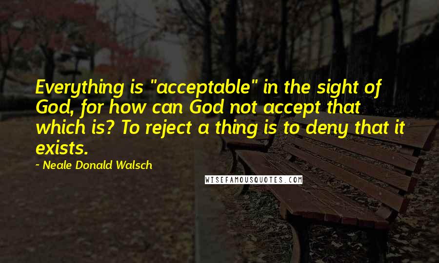 Neale Donald Walsch Quotes: Everything is "acceptable" in the sight of God, for how can God not accept that which is? To reject a thing is to deny that it exists.