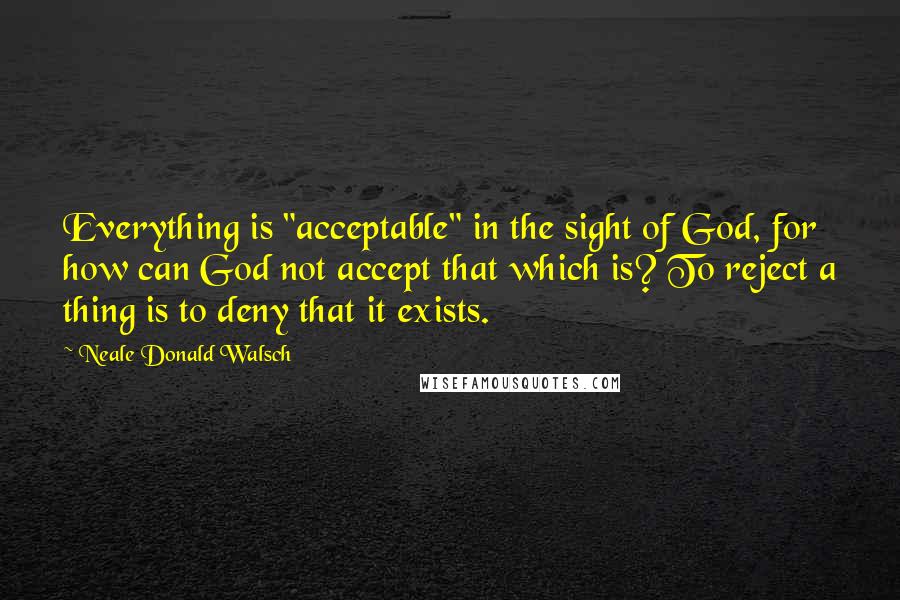 Neale Donald Walsch Quotes: Everything is "acceptable" in the sight of God, for how can God not accept that which is? To reject a thing is to deny that it exists.