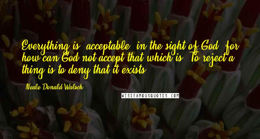 Neale Donald Walsch Quotes: Everything is "acceptable" in the sight of God, for how can God not accept that which is? To reject a thing is to deny that it exists.