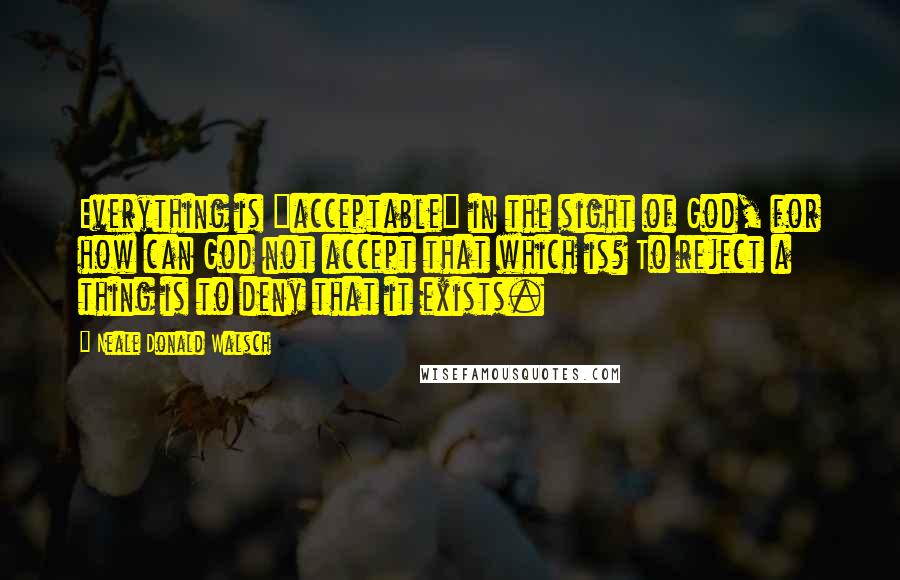 Neale Donald Walsch Quotes: Everything is "acceptable" in the sight of God, for how can God not accept that which is? To reject a thing is to deny that it exists.