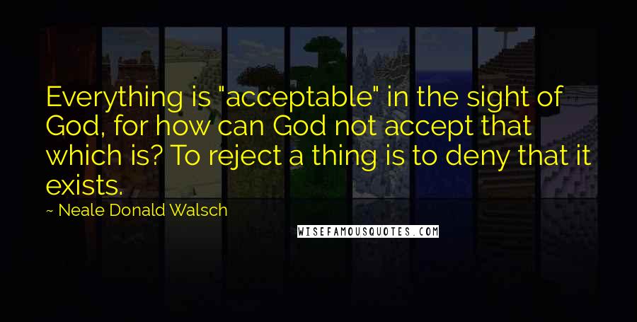 Neale Donald Walsch Quotes: Everything is "acceptable" in the sight of God, for how can God not accept that which is? To reject a thing is to deny that it exists.