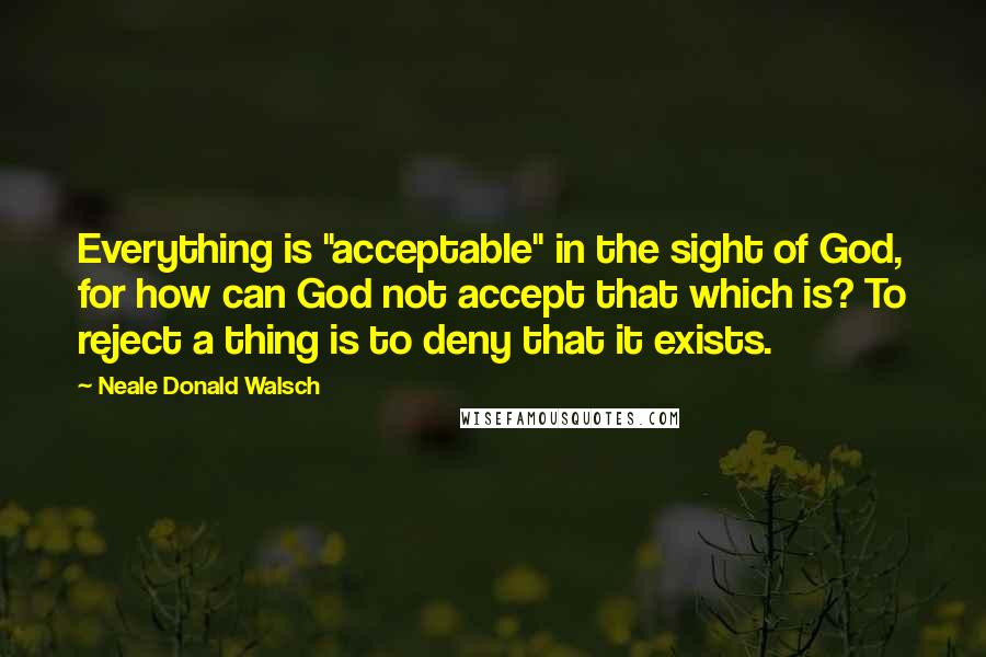 Neale Donald Walsch Quotes: Everything is "acceptable" in the sight of God, for how can God not accept that which is? To reject a thing is to deny that it exists.