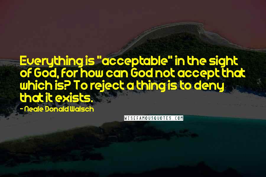 Neale Donald Walsch Quotes: Everything is "acceptable" in the sight of God, for how can God not accept that which is? To reject a thing is to deny that it exists.