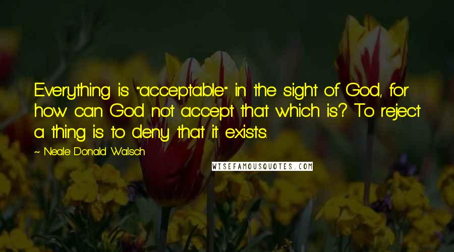 Neale Donald Walsch Quotes: Everything is "acceptable" in the sight of God, for how can God not accept that which is? To reject a thing is to deny that it exists.