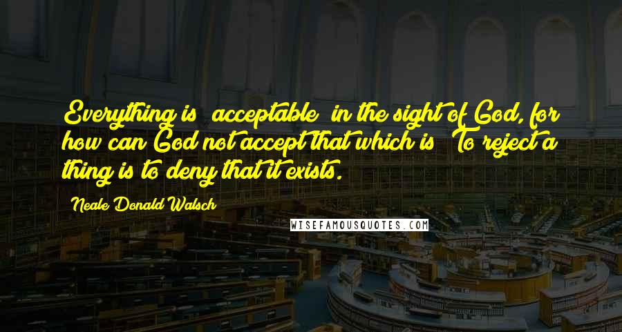 Neale Donald Walsch Quotes: Everything is "acceptable" in the sight of God, for how can God not accept that which is? To reject a thing is to deny that it exists.