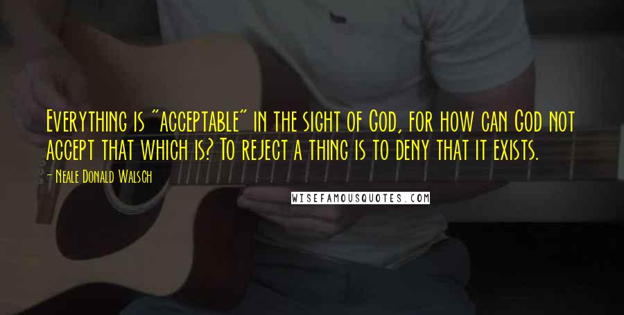 Neale Donald Walsch Quotes: Everything is "acceptable" in the sight of God, for how can God not accept that which is? To reject a thing is to deny that it exists.