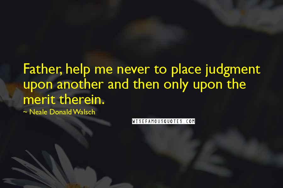 Neale Donald Walsch Quotes: Father, help me never to place judgment upon another and then only upon the merit therein.