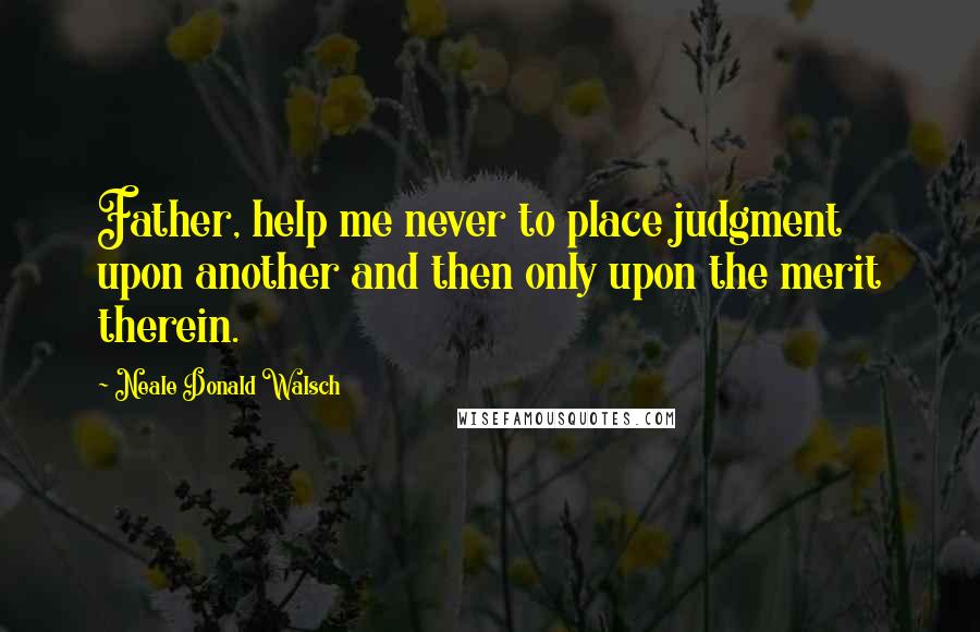 Neale Donald Walsch Quotes: Father, help me never to place judgment upon another and then only upon the merit therein.