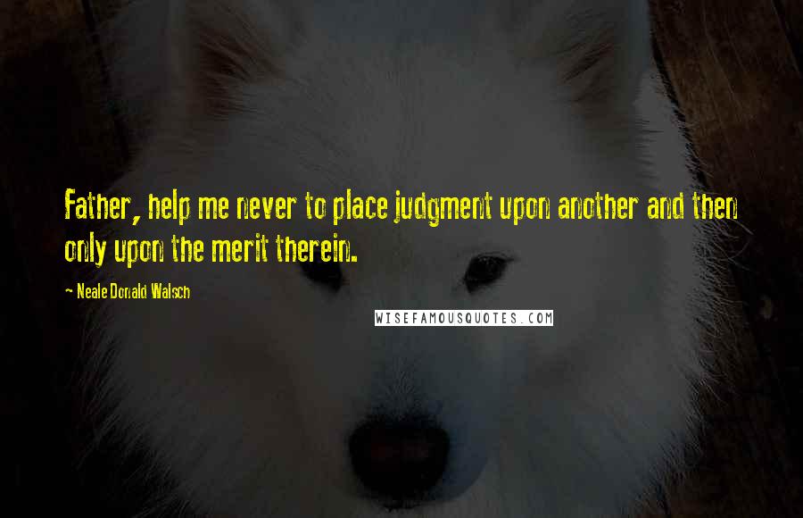 Neale Donald Walsch Quotes: Father, help me never to place judgment upon another and then only upon the merit therein.