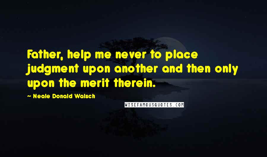 Neale Donald Walsch Quotes: Father, help me never to place judgment upon another and then only upon the merit therein.