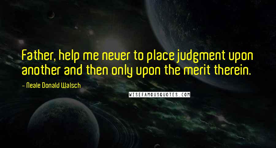 Neale Donald Walsch Quotes: Father, help me never to place judgment upon another and then only upon the merit therein.