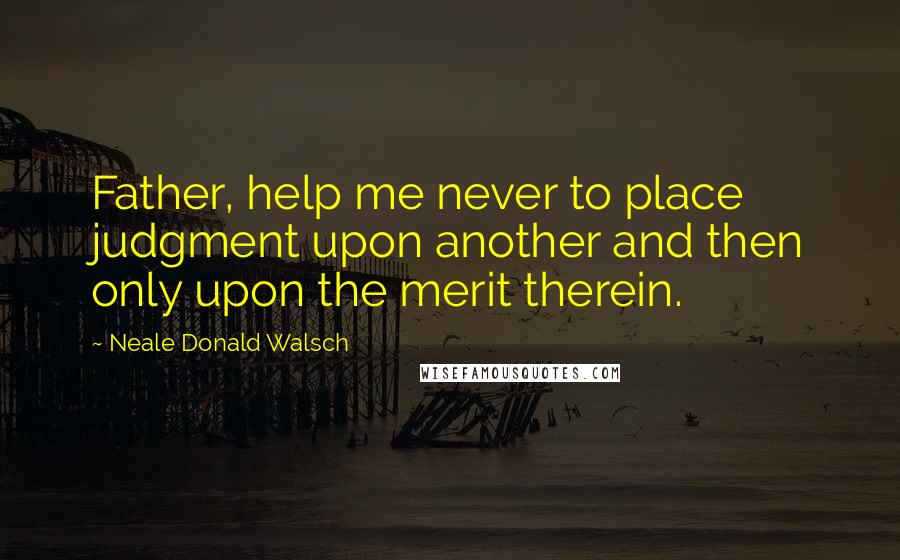 Neale Donald Walsch Quotes: Father, help me never to place judgment upon another and then only upon the merit therein.