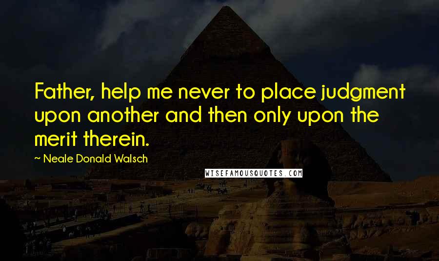 Neale Donald Walsch Quotes: Father, help me never to place judgment upon another and then only upon the merit therein.