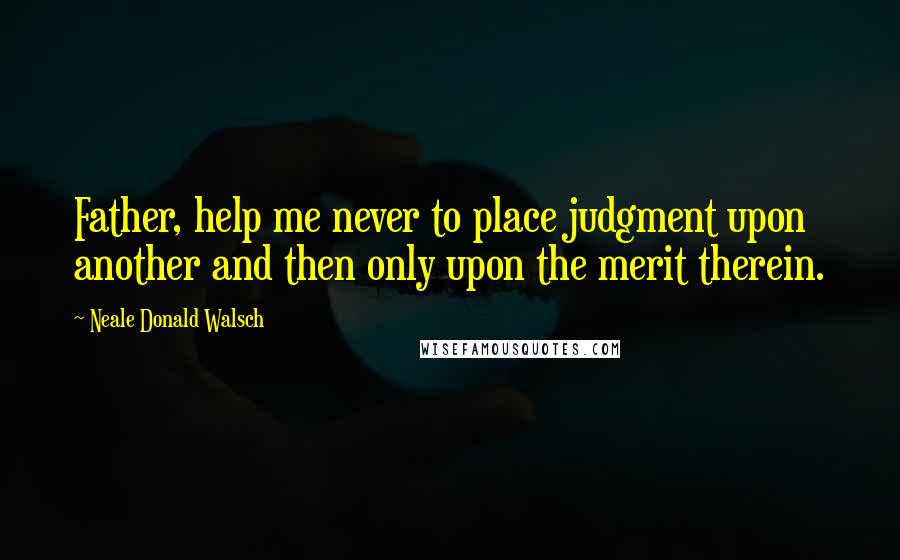 Neale Donald Walsch Quotes: Father, help me never to place judgment upon another and then only upon the merit therein.