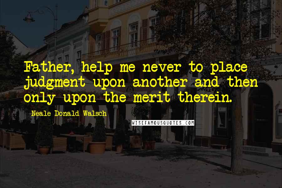 Neale Donald Walsch Quotes: Father, help me never to place judgment upon another and then only upon the merit therein.