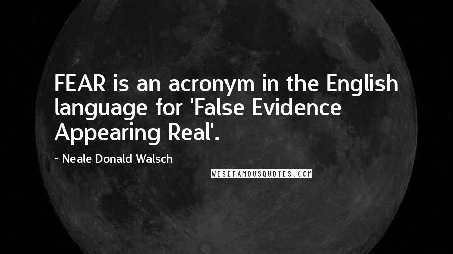 Neale Donald Walsch Quotes: FEAR is an acronym in the English language for 'False Evidence Appearing Real'.