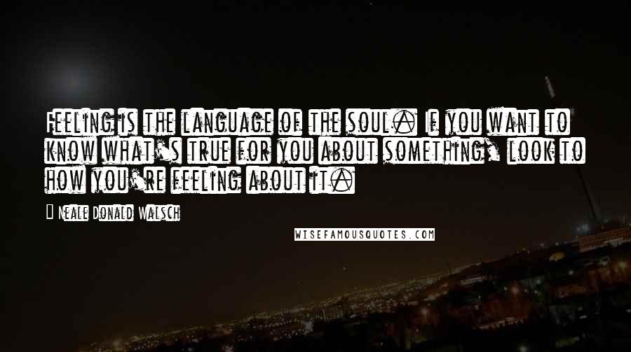 Neale Donald Walsch Quotes: Feeling is the language of the soul. If you want to know what's true for you about something, look to how you're feeling about it.