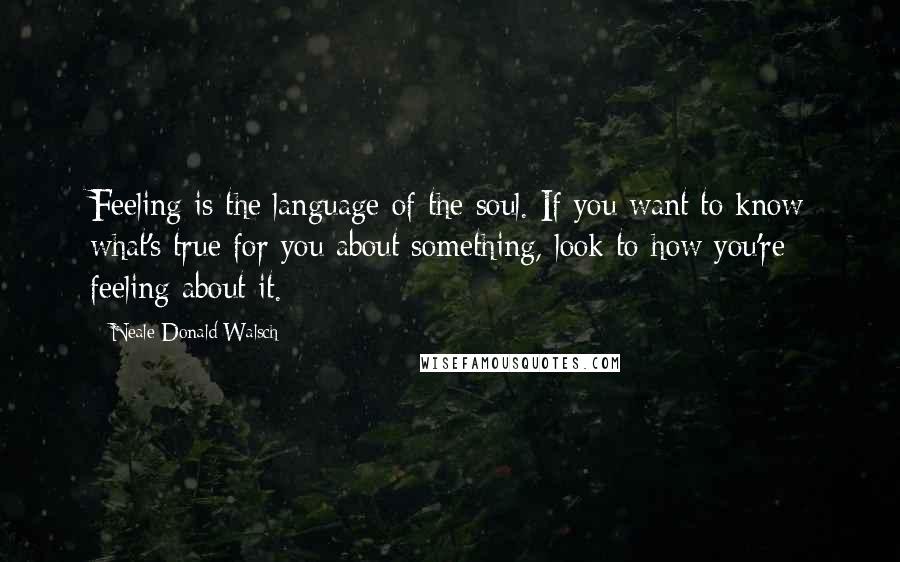 Neale Donald Walsch Quotes: Feeling is the language of the soul. If you want to know what's true for you about something, look to how you're feeling about it.