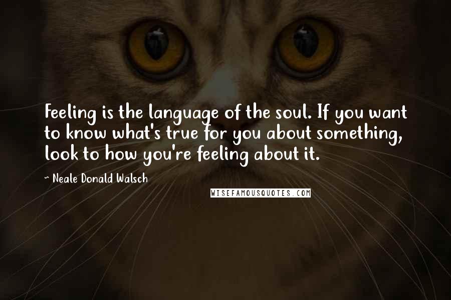 Neale Donald Walsch Quotes: Feeling is the language of the soul. If you want to know what's true for you about something, look to how you're feeling about it.