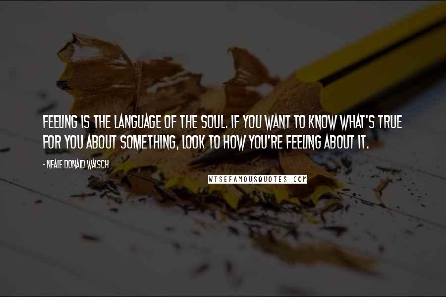 Neale Donald Walsch Quotes: Feeling is the language of the soul. If you want to know what's true for you about something, look to how you're feeling about it.