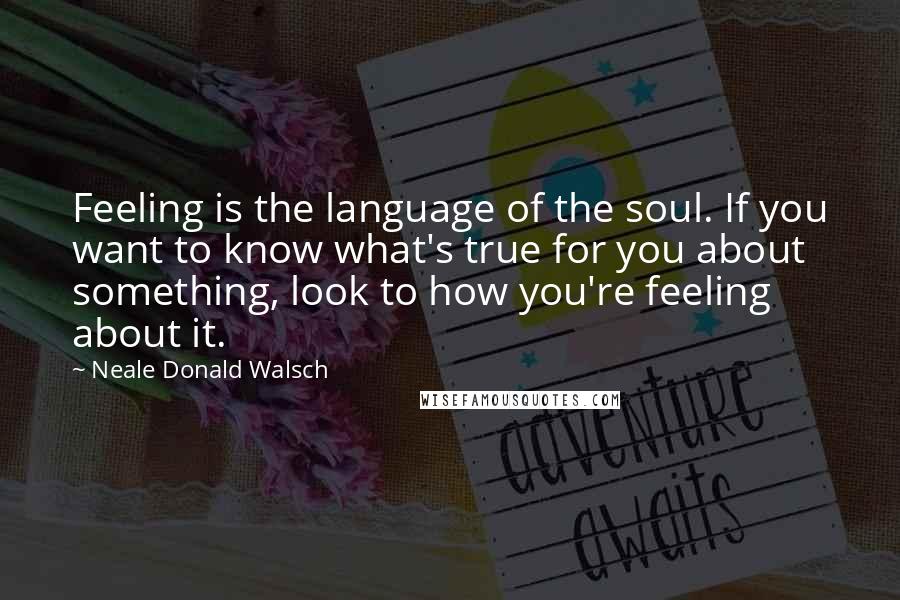 Neale Donald Walsch Quotes: Feeling is the language of the soul. If you want to know what's true for you about something, look to how you're feeling about it.