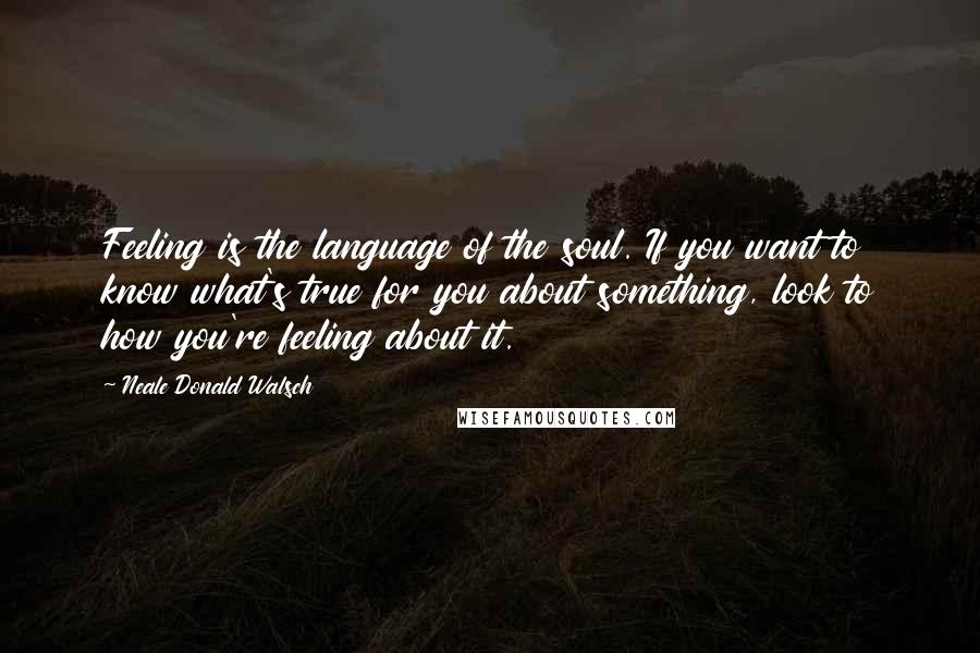 Neale Donald Walsch Quotes: Feeling is the language of the soul. If you want to know what's true for you about something, look to how you're feeling about it.