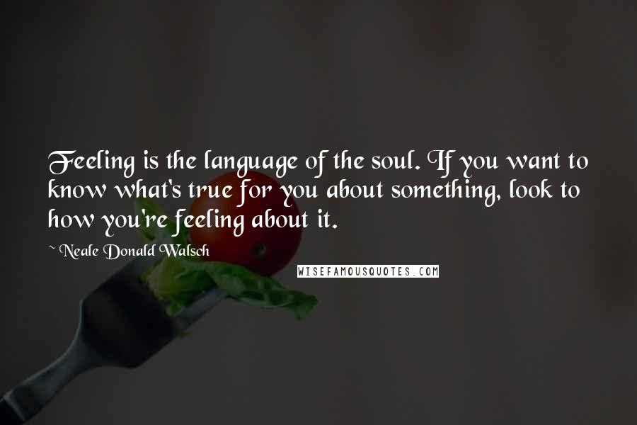 Neale Donald Walsch Quotes: Feeling is the language of the soul. If you want to know what's true for you about something, look to how you're feeling about it.