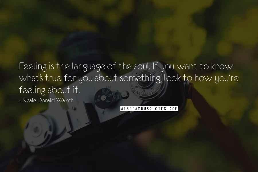 Neale Donald Walsch Quotes: Feeling is the language of the soul. If you want to know what's true for you about something, look to how you're feeling about it.