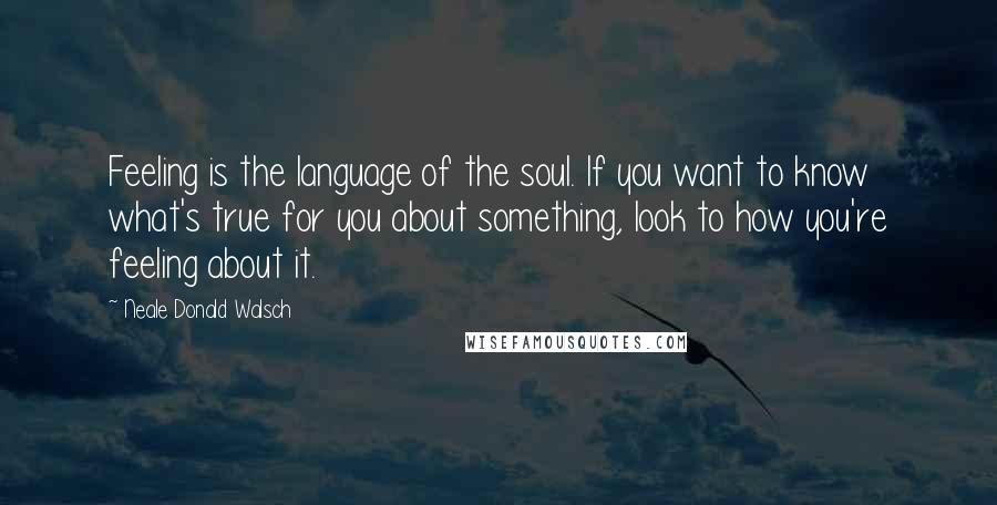 Neale Donald Walsch Quotes: Feeling is the language of the soul. If you want to know what's true for you about something, look to how you're feeling about it.