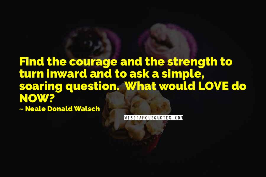 Neale Donald Walsch Quotes: Find the courage and the strength to turn inward and to ask a simple, soaring question.  What would LOVE do NOW?