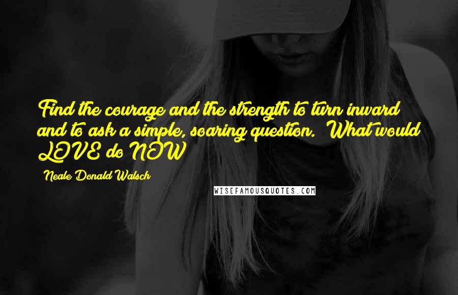 Neale Donald Walsch Quotes: Find the courage and the strength to turn inward and to ask a simple, soaring question.  What would LOVE do NOW?