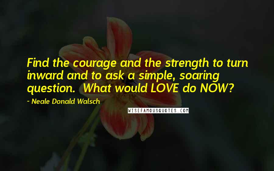 Neale Donald Walsch Quotes: Find the courage and the strength to turn inward and to ask a simple, soaring question.  What would LOVE do NOW?