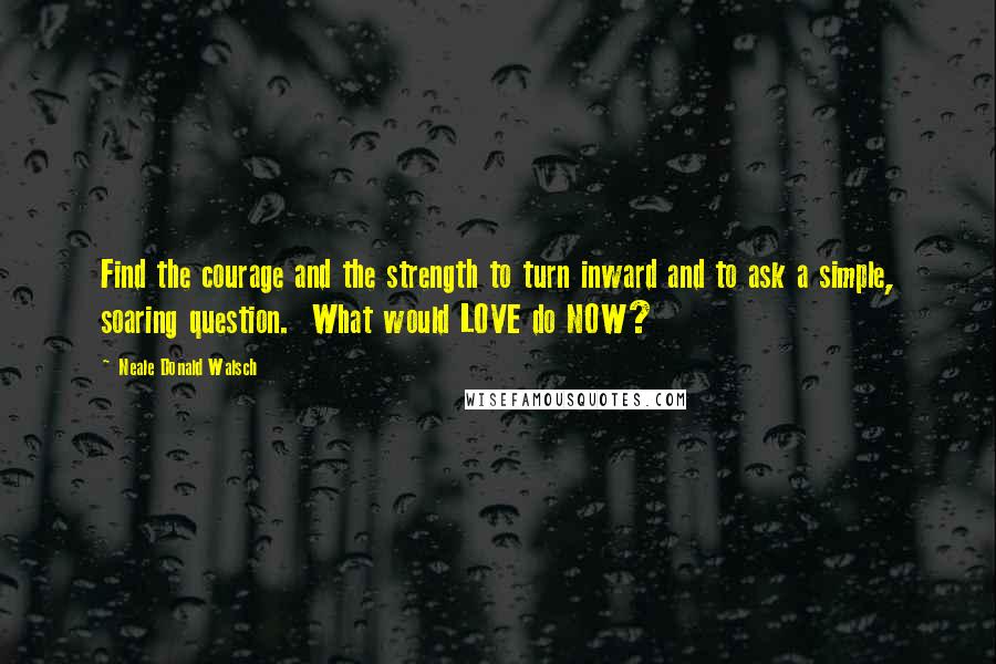 Neale Donald Walsch Quotes: Find the courage and the strength to turn inward and to ask a simple, soaring question.  What would LOVE do NOW?