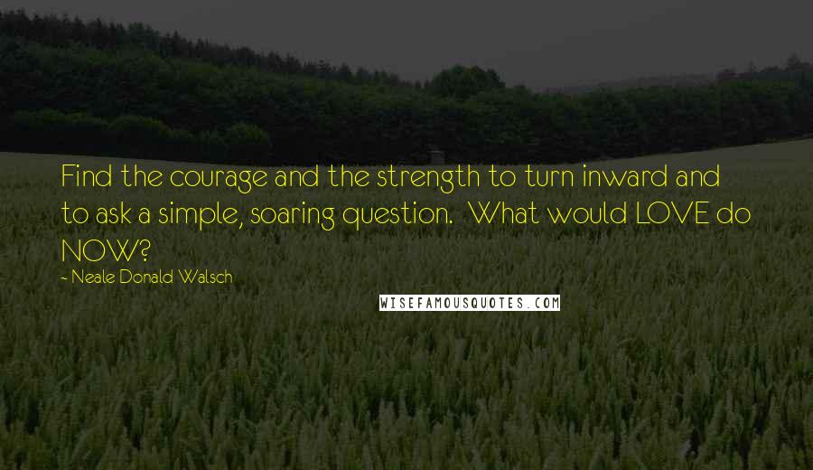 Neale Donald Walsch Quotes: Find the courage and the strength to turn inward and to ask a simple, soaring question.  What would LOVE do NOW?