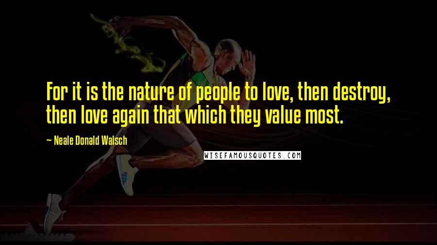 Neale Donald Walsch Quotes: For it is the nature of people to love, then destroy, then love again that which they value most.