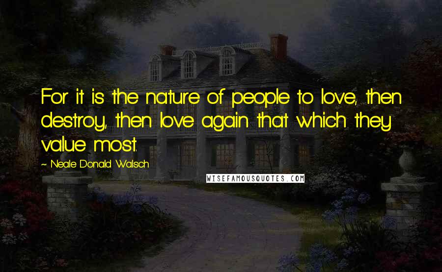 Neale Donald Walsch Quotes: For it is the nature of people to love, then destroy, then love again that which they value most.
