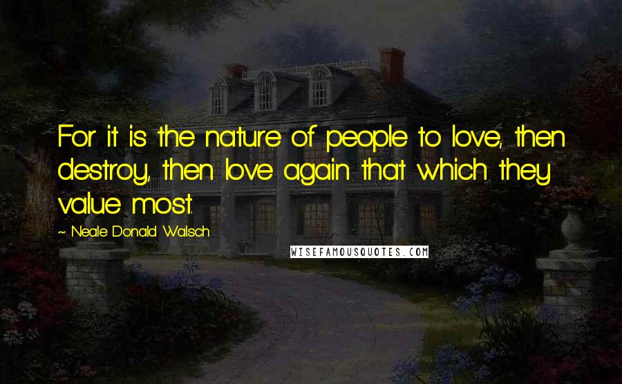 Neale Donald Walsch Quotes: For it is the nature of people to love, then destroy, then love again that which they value most.